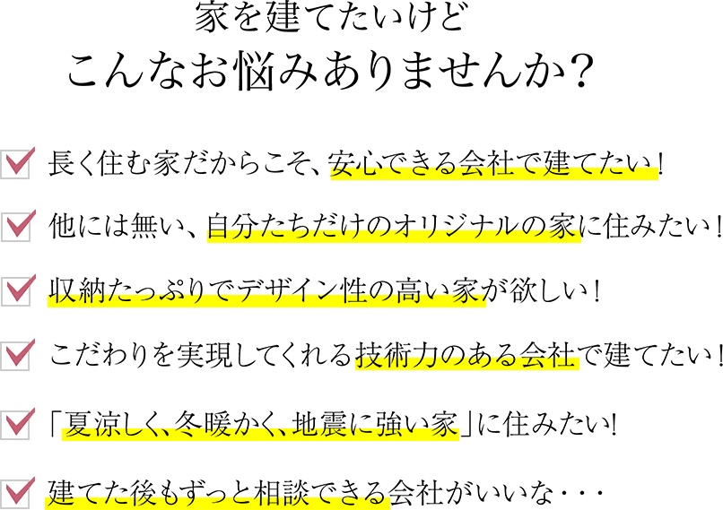 長く住む家だからこそ、安心できる会社で建てたい！他には無い、自分たちだけのオリジナルの家に住みたい！収納たっぷりでデザイン性の高い家が欲しい！こだわりを実現してくれる技術力のある会社で建てたい！「夏涼しく、冬暖かく、地震に強い家」に住みたい！建てた後もずっと相談できる会社がいいな・・・