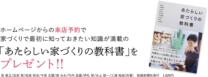 ホームページからの来店予約で家づくりで最初に知っておきたい知識が満載の「あたらしい家づくりの教科書」をプレゼント！！前 真之/岩前 篤/松尾 和也/今泉 太爾/森 みわ/竹内 昌義/伊礼 智/水上 修一/三浦 祐成(共著)　新建新聞社発行　1,620円